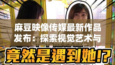 麻豆映像传媒最新作品发布：探索视觉艺术与情感表达的全新境界，引领行业创新潮流