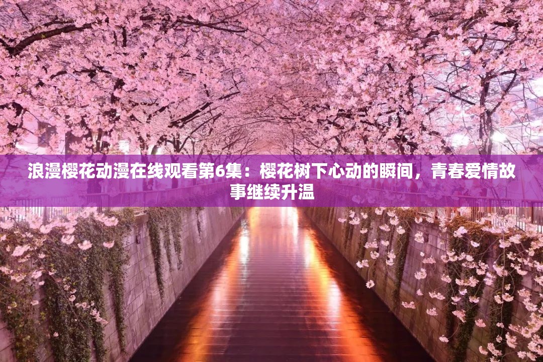 浪漫樱花动漫在线观看第6集：樱花树下心动的瞬间，青春爱情故事继续升温