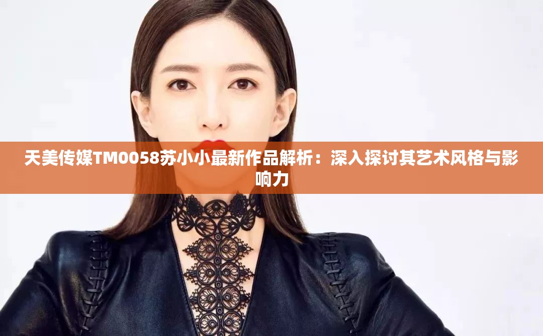 天美传媒TM0058苏小小最新作品解析：深入探讨其艺术风格与影响力