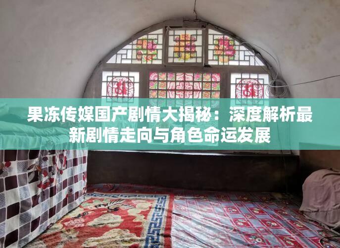 果冻传媒国产剧情大揭秘：深度解析最新剧情走向与角色命运发展