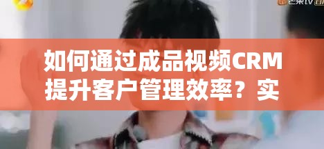 如何通过成品视频CRM提升客户管理效率？实战案例与操作指南全解析