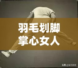 羽毛划脚掌心女人的奇妙体验：探索敏感点的神秘反应与愉悦感受