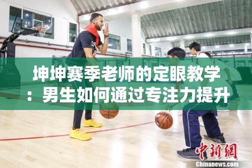 坤坤赛季老师的定眼教学：男生如何通过专注力提升篮球技巧？