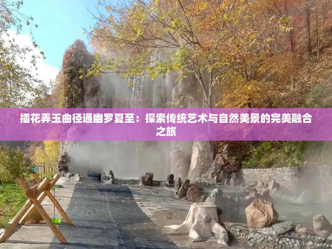 插花弄玉曲径通幽罗夏至：探索传统艺术与自然美景的完美融合之旅
