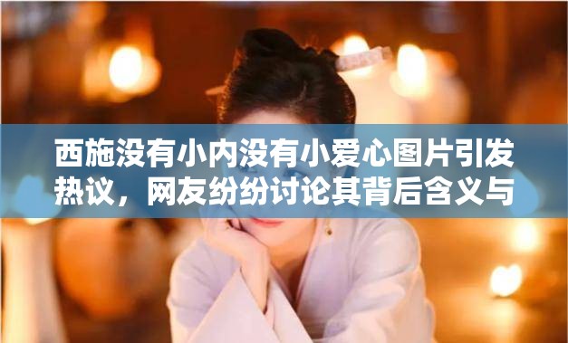 西施没有小内没有小爱心图片引发热议，网友纷纷讨论其背后含义与历史背景