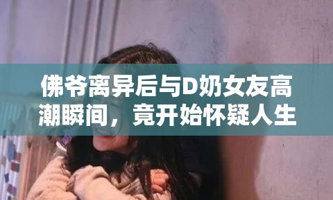 佛爷离异后与D奶女友高潮瞬间，竟开始怀疑人生：情感与欲望的深度反思