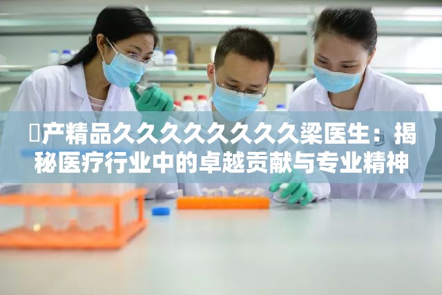囯产精品久久久久久久久久梁医生：揭秘医疗行业中的卓越贡献与专业精神