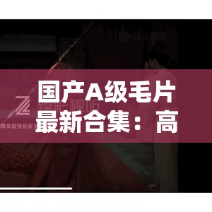国产A级毛片最新合集：高清画质、精彩剧情，满足你的视觉盛宴与观影需求