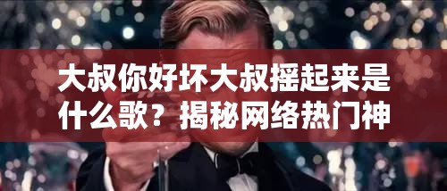 大叔你好坏大叔摇起来是什么歌？揭秘网络热门神曲背后的故事与流行原因