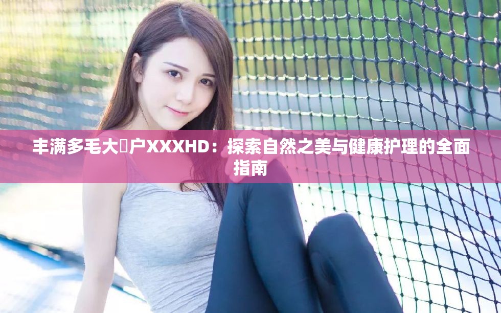丰满多毛大隂户XXXHD：探索自然之美与健康护理的全面指南