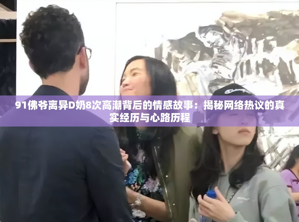 91佛爷离异D奶8次高潮背后的情感故事：揭秘网络热议的真实经历与心路历程