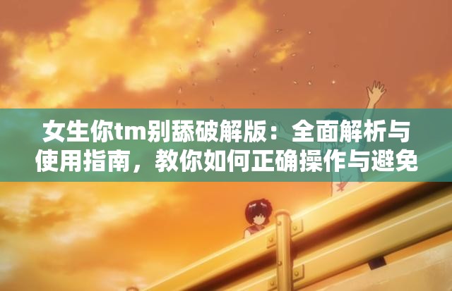 女生你tm别舔破解版：全面解析与使用指南，教你如何正确操作与避免常见问题