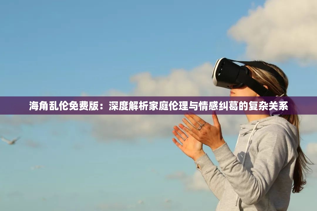 海角乱伦免费版：深度解析家庭伦理与情感纠葛的复杂关系