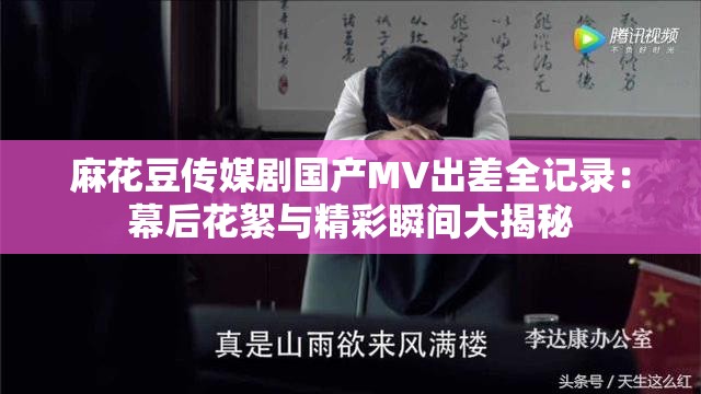 麻花豆传媒剧国产MV出差全记录：幕后花絮与精彩瞬间大揭秘