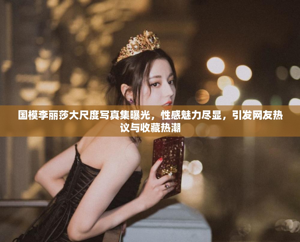 国模李丽莎大尺度写真集曝光，性感魅力尽显，引发网友热议与收藏热潮