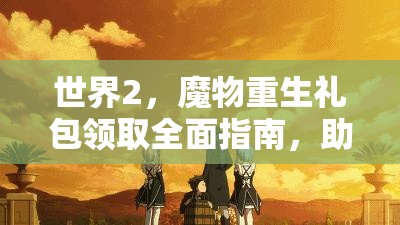 世界2，魔物重生礼包领取全面指南，助你快速提升战力，称霸游戏世界！