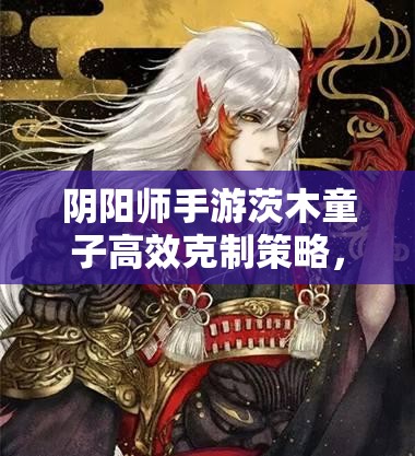 阴阳师手游茨木童子高效克制策略，深度解析克制方法与实战攻略