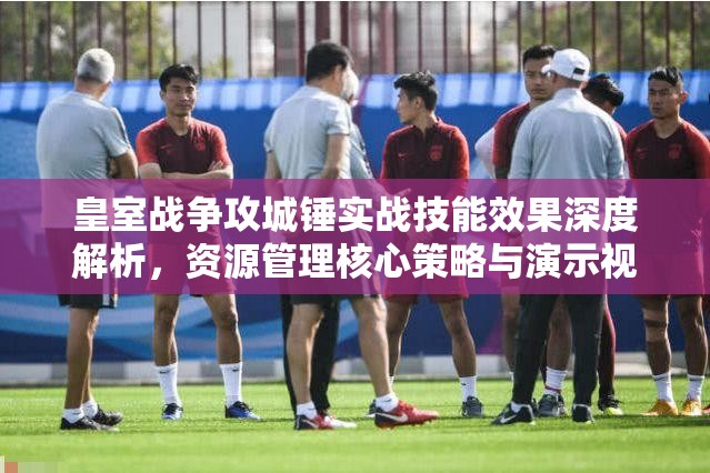皇室战争攻城锤实战技能效果深度解析，资源管理核心策略与演示视频