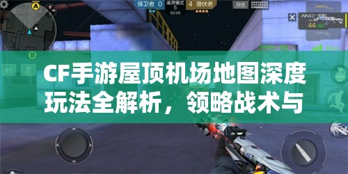 CF手游屋顶机场地图深度玩法全解析，领略战术与技巧的完美融合盛宴