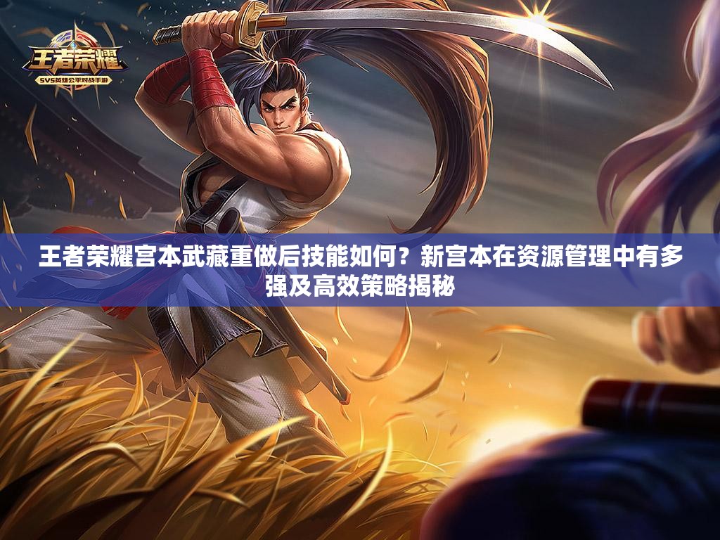 王者荣耀宫本武藏重做后技能如何？新宫本在资源管理中有多强及高效策略揭秘