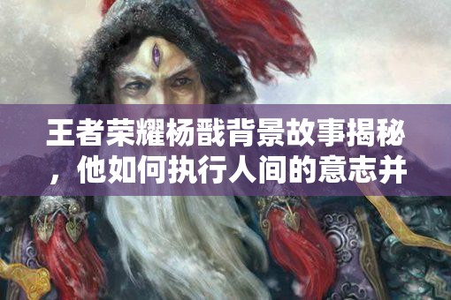 王者荣耀杨戬背景故事揭秘，他如何执行人间的意志并陷入信仰危机？