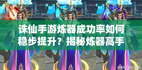 诛仙手游炼器成功率如何稳步提升？揭秘炼器高手的独门秘籍
