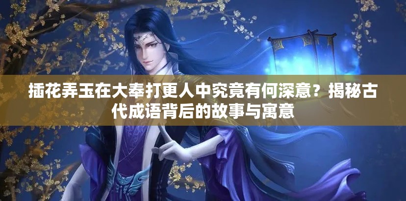 插花弄玉在大奉打更人中究竟有何深意？揭秘古代成语背后的故事与寓意