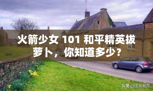 火箭少女 101 和平精英拔萝卜，你知道多少？