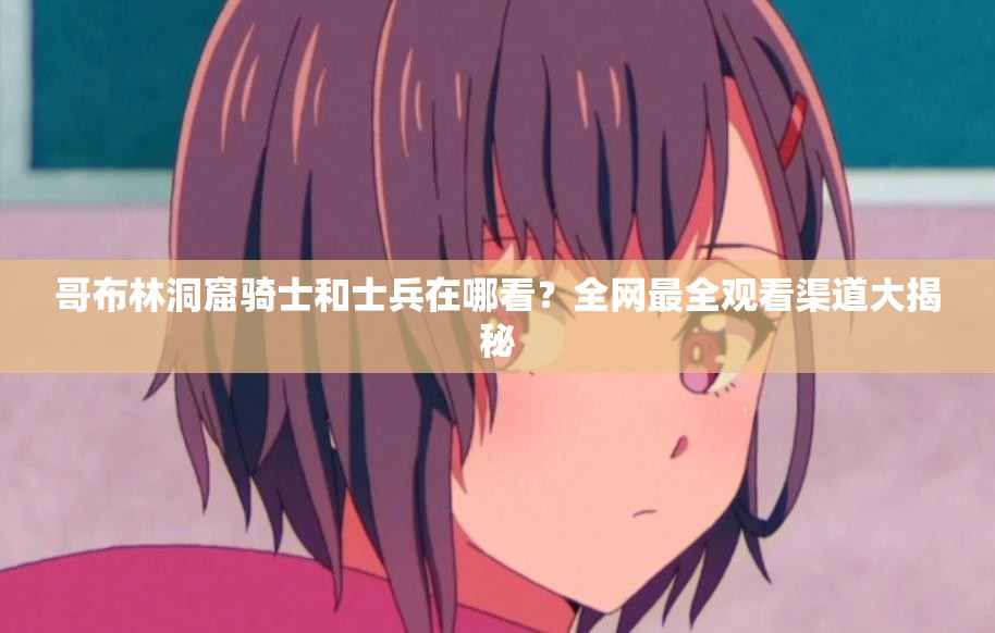 哥布林洞窟骑士和士兵在哪看？全网最全观看渠道大揭秘