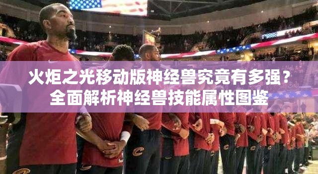 火炬之光移动版神经兽究竟有多强？全面解析神经兽技能属性图鉴