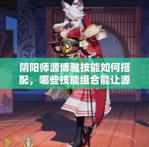 阴阳师源博雅技能如何搭配，哪些技能组合能让源博雅更强？