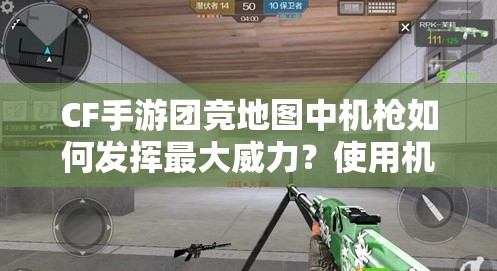 CF手游团竞地图中机枪如何发挥最大威力？使用机枪必备技巧揭秘