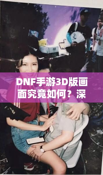 DNF手游3D版画面究竟如何？深度解析3D版画面风格揭秘