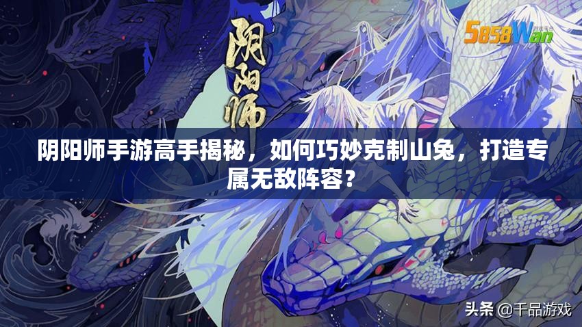 阴阳师手游高手揭秘，如何巧妙克制山兔，打造专属无敌阵容？