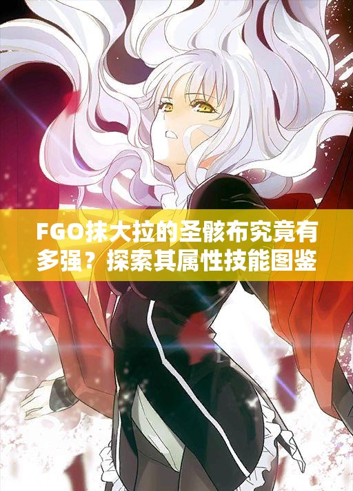 FGO抹大拉的圣骸布究竟有多强？探索其属性技能图鉴与演变历程
