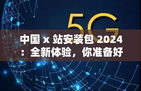 中国 x 站安装包 2024：全新体验，你准备好了吗？