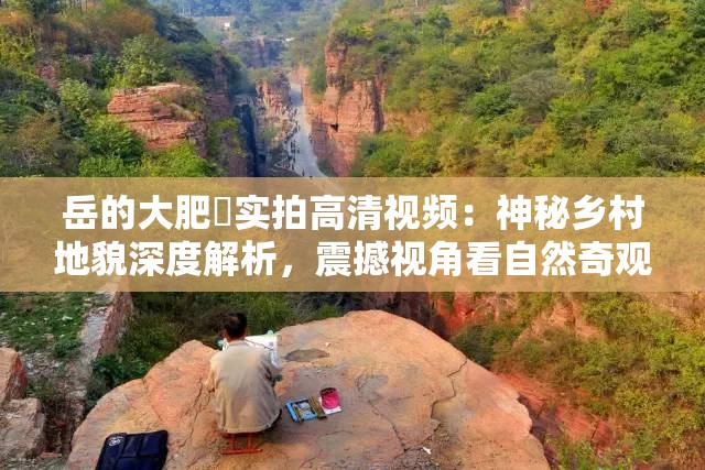 岳的大肥坹实拍高清视频：神秘乡村地貌深度解析，震撼视角看自然奇观 （优化思路：保持原关键词完整，加入实拍高清神秘乡村地貌等用户常搜索的长尾词，用深度解析震撼视角增强点击欲，自然奇观提升话题关联度，整体符合百度自然语义搜索规则）