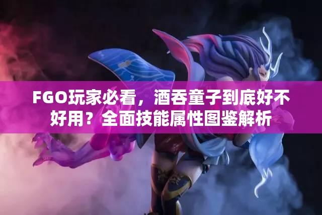 FGO玩家必看，酒吞童子到底好不好用？全面技能属性图鉴解析