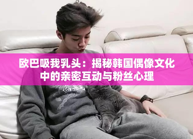 欧巴吸我乳头：揭秘韩国偶像文化中的亲密互动与粉丝心理