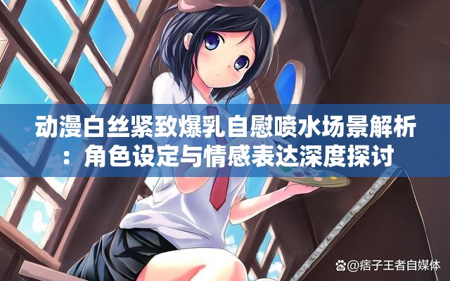 动漫白丝紧致爆乳自慰喷水场景解析：角色设定与情感表达深度探讨