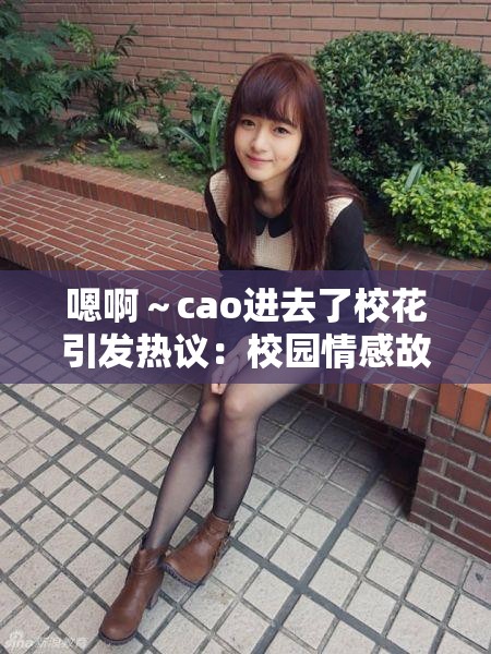 嗯啊～cao进去了校花引发热议：校园情感故事背后的真实与反思