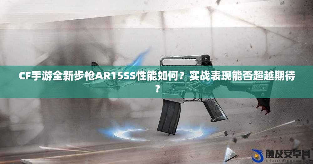 CF手游全新步枪AR15SS性能如何？实战表现能否超越期待？