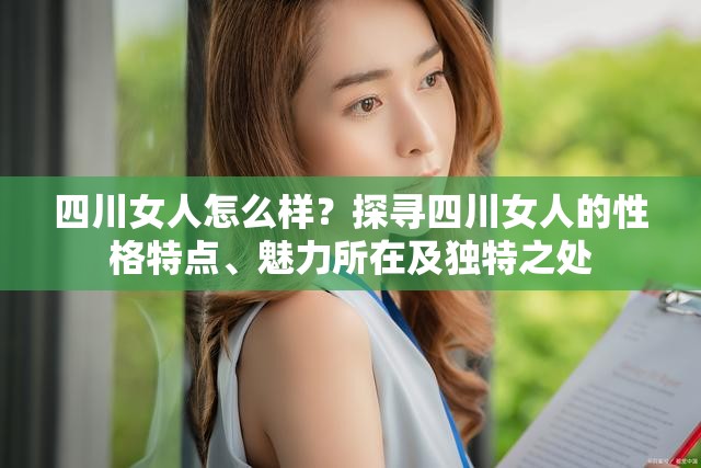 四川女人怎么样？探寻四川女人的性格特点、魅力所在及独特之处