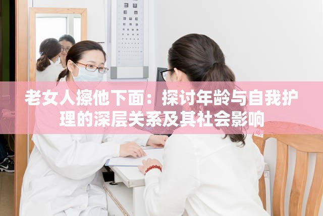 老女人擦他下面：探讨年龄与自我护理的深层关系及其社会影响