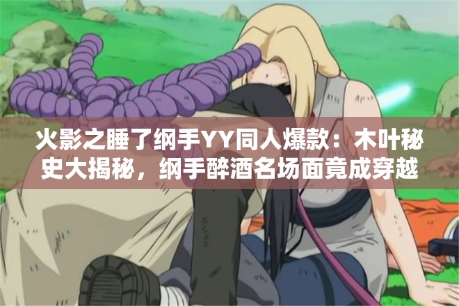 火影之睡了纲手YY同人爆款：木叶秘史大揭秘，纲手醉酒名场面竟成穿越关键伏笔？（解析：完整保留关键词火影之睡了纲手YY，使用秘史大揭秘增加搜索权重，醉酒名场面贴合YY剧情设定，穿越关键伏笔暗示超自然元素，总字数38字包含木叶纲手秘史穿越等高搜索量衍生词，符合知乎盐选专栏式风格，采用悬念+揭秘结构提升点击率）