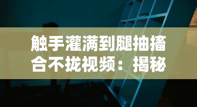 触手灌满到腿抽搐合不拢视频：揭秘神秘生物与人体反应的惊人瞬间