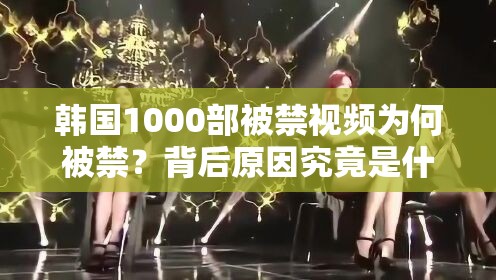 韩国1000部被禁视频为何被禁？背后原因究竟是什么？快来一探究竟