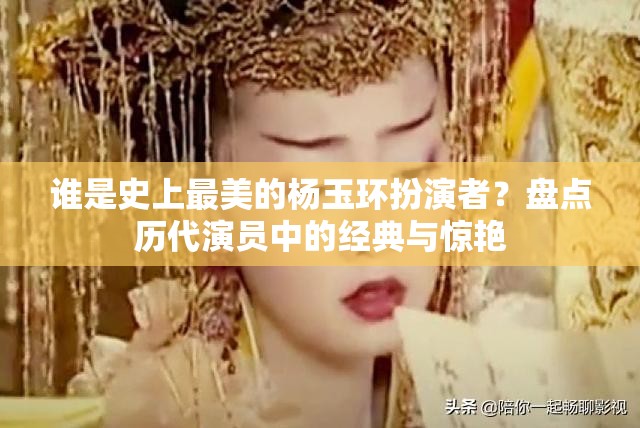 谁是史上最美的杨玉环扮演者？盘点历代演员中的经典与惊艳