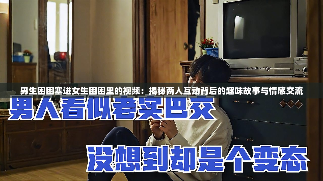 男生困困塞进女生困困里的视频：揭秘两人互动背后的趣味故事与情感交流