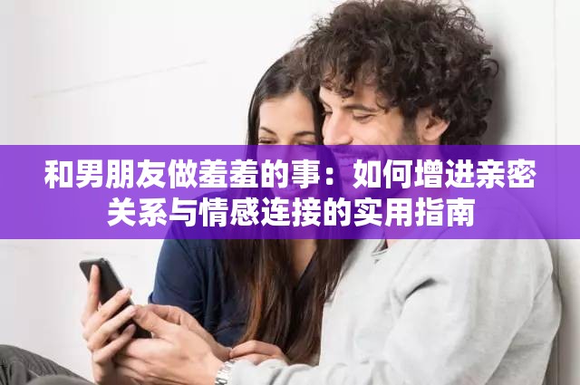 和男朋友做羞羞的事：如何增进亲密关系与情感连接的实用指南